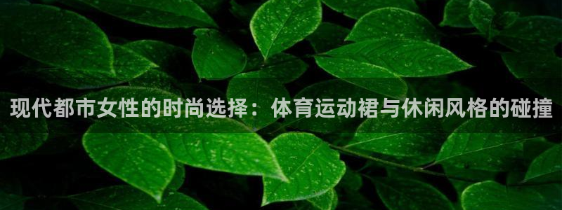 三亿体育登录：现代都市女性的时尚选择：体育运动裙与休闲风格的碰撞